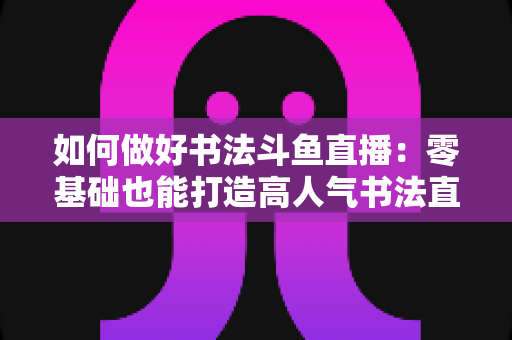 如何做好书法斗鱼直播：零基础也能打造高人气书法直播间的全攻略