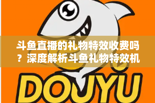 斗鱼直播的礼物特效收费吗？深度解析斗鱼礼物特效机制与理性消费全指南