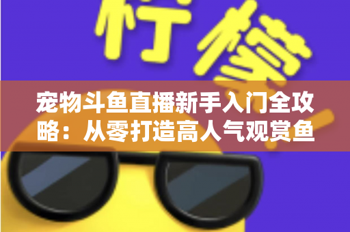 宠物斗鱼直播新手入门全攻略：从零打造高人气观赏鱼直播间的完整指南