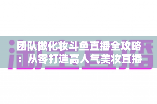 团队做化妆斗鱼直播全攻略:从零打造高人气美妆直播间的实战秘籍 团队做化妆斗鱼直播全攻略:从零打造高人气美妆直播间的实战秘籍