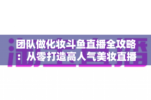 团队做化妆斗鱼直播全攻略:从零打造高人气美妆直播间的实战秘籍 团队做化妆斗鱼直播全攻略:从零打造高人气美妆直播间的实战秘籍