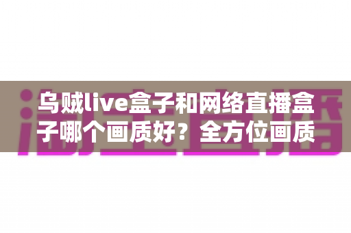 乌贼live盒子和网络直播盒子哪个画质好?全方位画质对比与实用选购指南 乌贼live盒子和网络直播盒子哪个画质好?全方位画质对比与实用选购指南