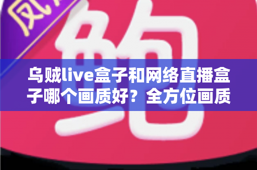 乌贼live盒子和网络直播盒子哪个画质好?全方位画质对比与实用选购指南 乌贼live盒子和网络直播盒子哪个画质好?全方位画质对比与实用选购指南