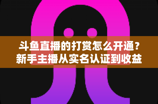 斗鱼直播的打赏怎么开通?新手主播从实名认证到收益提现的保姆级教程与变现实战指南 斗鱼直播的打赏怎么开通?新手主播从实名认证到收益提现的保姆级教程与变现实战指南