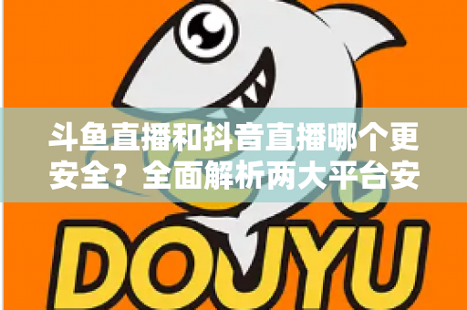 斗鱼直播和抖音直播哪个更安全?全面解析两大平台安全性,帮你选出更放心的直播选择 斗鱼直播和抖音直播哪个更安全?全面解析两大平台安全性,帮你选出更放心的直播选择