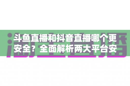 斗鱼直播和抖音直播哪个更安全?全面解析两大平台安全性,帮你选出更放心的直播选择 斗鱼直播和抖音直播哪个更安全?全面解析两大平台安全性,帮你选出更放心的直播选择