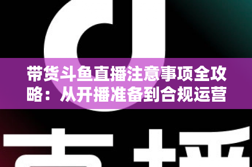 带货斗鱼直播注意事项全攻略:从开播准备到合规运营的实战指南 带货斗鱼直播注意事项全攻略:从开播准备到合规运营的实战指南