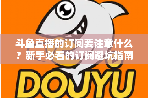 斗鱼直播的订阅要注意什么?新手必看的订阅避坑指南与理性消费全攻略 斗鱼直播的订阅要注意什么?新手必看的订阅避坑指南与理性消费全攻略