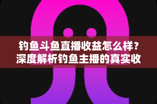 钓鱼斗鱼直播收益怎么样？深度解析钓鱼主播的真实收入构成、影响因素与增收实战攻略