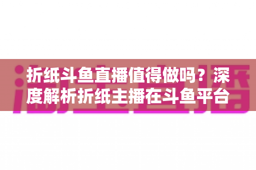 折纸斗鱼直播值得做吗?深度解析折纸主播在斗鱼平台的机遇、挑战与变现前景 折纸斗鱼直播值得做吗?深度解析折纸主播在斗鱼平台的机遇、挑战与变现前景