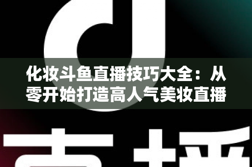 化妆斗鱼直播技巧大全:从零开始打造高人气美妆直播间的实战指南 化妆斗鱼直播技巧大全:从零开始打造高人气美妆直播间的实战指南