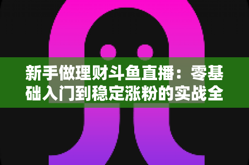 新手做理财斗鱼直播：零基础入门到稳定涨粉的实战全攻略
