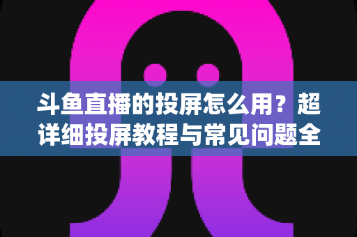 斗鱼直播的投屏怎么用？超详细投屏教程与常见问题全解析，大屏看直播So Easy！