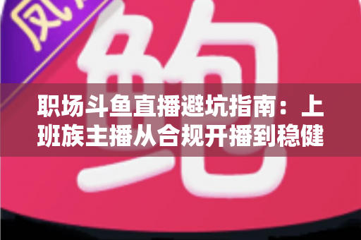 职场斗鱼直播避坑指南：上班族主播从合规开播到稳健涨粉的全流程避险手册