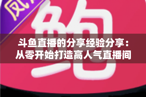 斗鱼直播的分享经验分享：从零开始打造高人气直播间的实战指南