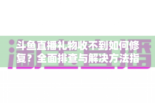 斗鱼直播礼物收不到如何修复？全面排查与解决方法指南