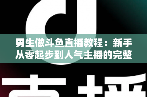 男生做斗鱼直播教程：新手从零起步到人气主播的完整实战指南