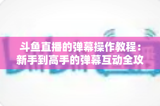 斗鱼直播的弹幕操作教程：新手到高手的弹幕互动全攻略