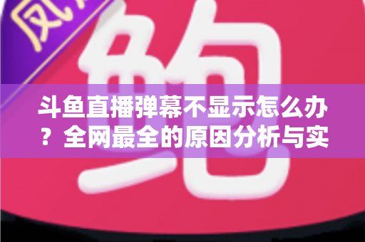 斗鱼直播弹幕不显示怎么办？全网最全的原因分析与实用解决指南