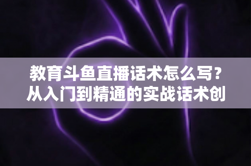 教育斗鱼直播话术怎么写？从入门到精通的实战话术创作全攻略