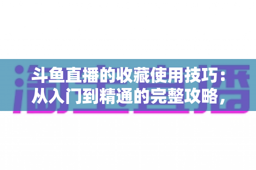 斗鱼直播的收藏使用技巧：从入门到精通的完整攻略，让你的观看体验效率翻倍