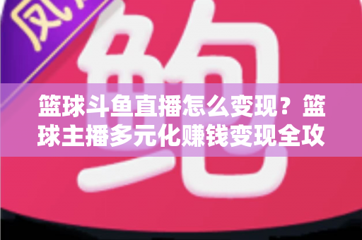 篮球斗鱼直播怎么变现？篮球主播多元化赚钱变现全攻略