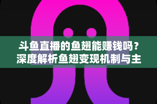 斗鱼直播的鱼翅能赚钱吗？深度解析鱼翅变现机制与主播收益全攻略