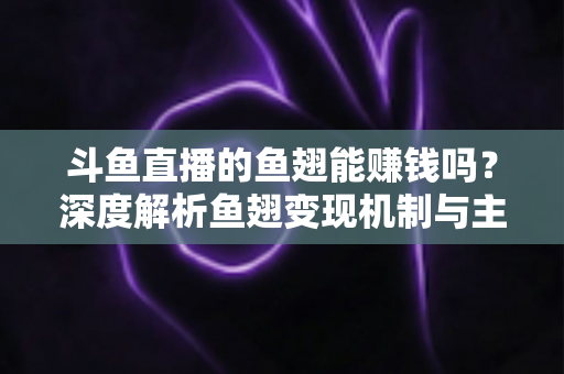 斗鱼直播的鱼翅能赚钱吗？深度解析鱼翅变现机制与主播收益全攻略