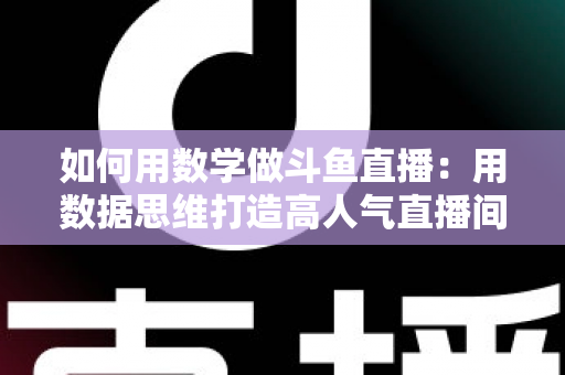 如何用数学做斗鱼直播：用数据思维打造高人气直播间的实用指南