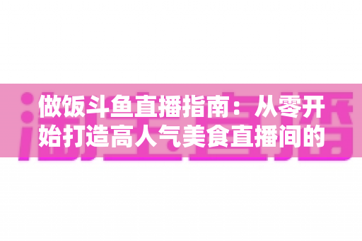做饭斗鱼直播指南：从零开始打造高人气美食直播间的完整攻略