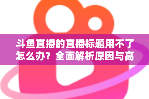 斗鱼直播的直播标题用不了怎么办？全面解析原因与高效解决技巧大全