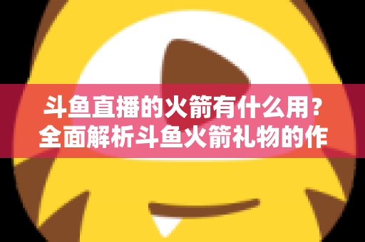斗鱼直播的火箭有什么用?全面解析斗鱼火箭礼物的作用与价值 斗鱼直播的火箭有什么用?全面解析斗鱼火箭礼物的作用与价值