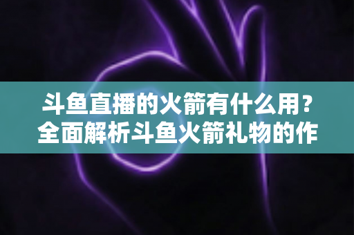 斗鱼直播的火箭有什么用?全面解析斗鱼火箭礼物的作用与价值 斗鱼直播的火箭有什么用?全面解析斗鱼火箭礼物的作用与价值