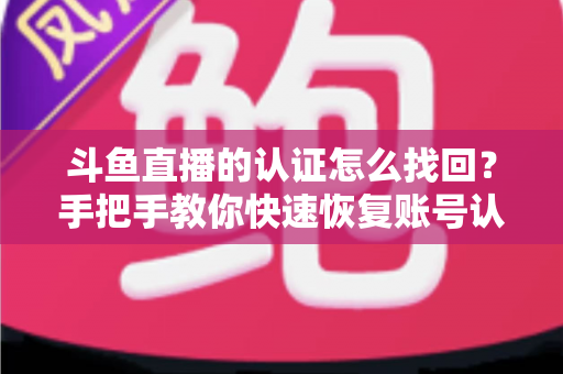 斗鱼直播的认证怎么找回？手把手教你快速恢复账号认证的完整攻略