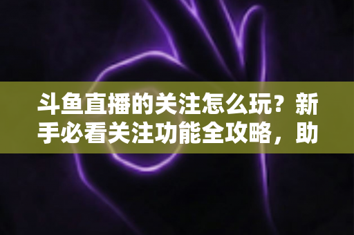 斗鱼直播的关注怎么玩？新手必看关注功能全攻略，助你轻松玩转主播粉丝圈