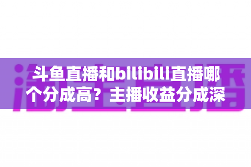 斗鱼直播和bilibili直播哪个分成高？主播收益分成深度对比与平台选择全指南