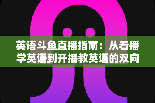 英语斗鱼直播指南：从看播学英语到开播教英语的双向全攻略