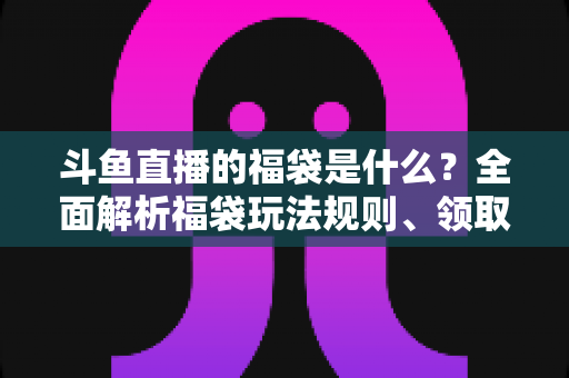 斗鱼直播的福袋是什么？全面解析福袋玩法规则、领取技巧与互动价值