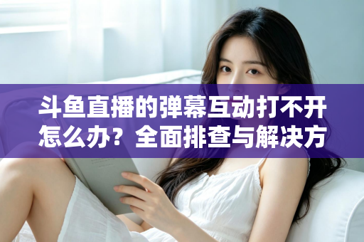 斗鱼直播的弹幕互动打不开怎么办?全面排查与解决方案指南,让你畅快重温弹幕互动体验 斗鱼直播的弹幕互动打不开怎么办?全面排查与解决方案指南,让你畅快重温弹幕互动体验