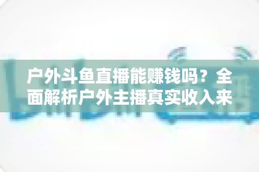 户外斗鱼直播能赚钱吗？全面解析户外主播真实收入来源与变现攻略