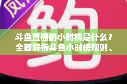 斗鱼直播的小时榜是什么？全面解析斗鱼小时榜规则、作用与冲榜技巧