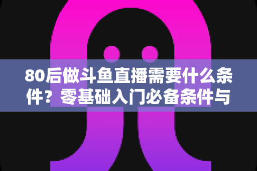 80后做斗鱼直播需要什么条件？零基础入门必备条件与开播全攻略详解