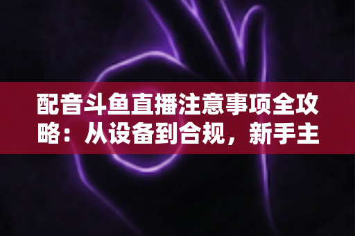 配音斗鱼直播注意事项全攻略：从设备到合规，新手主播必看的核心避坑指南