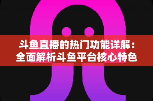 斗鱼直播的热门功能详解：全面解析斗鱼平台核心特色与实用使用指南