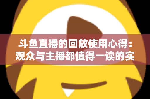 斗鱼直播的回放使用心得：观众与主播都值得一读的实战技巧全解析