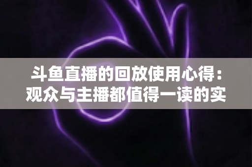 斗鱼直播的回放使用心得：观众与主播都值得一读的实战技巧全解析