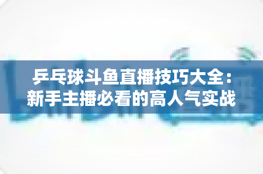 乒乓球斗鱼直播技巧大全:新手主播必看的高人气实战攻略与涨粉秘籍 乒乓球斗鱼直播技巧大全:新手主播必看的高人气实战攻略与涨粉秘籍