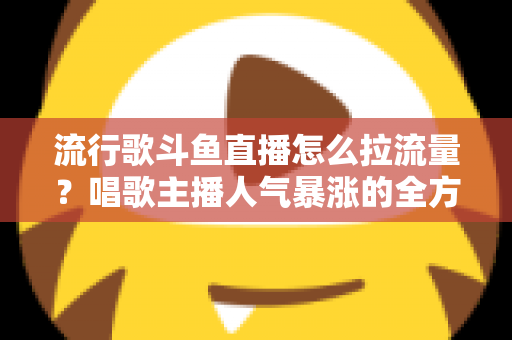 流行歌斗鱼直播怎么拉流量？唱歌主播人气暴涨的全方位实战攻略