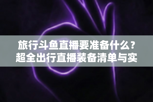 旅行斗鱼直播要准备什么?超全出行直播装备清单与实战攻略,助你边走边播人气爆棚 旅行斗鱼直播要准备什么?超全出行直播装备清单与实战攻略,助你边走边播人气爆棚