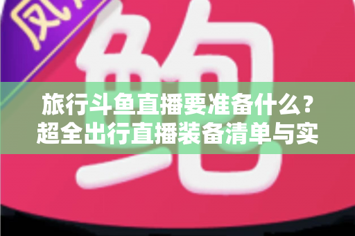 旅行斗鱼直播要准备什么?超全出行直播装备清单与实战攻略,助你边走边播人气爆棚 旅行斗鱼直播要准备什么?超全出行直播装备清单与实战攻略,助你边走边播人气爆棚